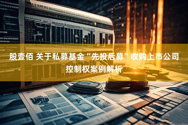 股壹佰 关于私募基金“先投后募”收购上市公司控制权案例解析